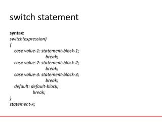 switch statement
syntax:
switch(expression)
{
case value-1: statement-block-1;
break;
case value-2: statement-block-2;
break;
case value-3: statement-block-3;
break;
default: default-block;
break;
}
statement-x;
 