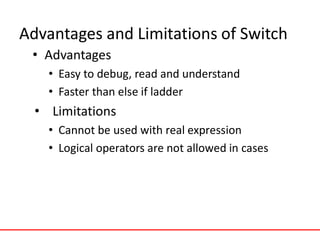 Advantages and Limitations of Switch
• Advantages
• Easy to debug, read and understand
• Faster than else if ladder
• Limitations
• Cannot be used with real expression
• Logical operators are not allowed in cases
 