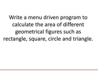 Write a menu driven program to
calculate the area of different
geometrical figures such as
rectangle, square, circle and triangle.
 