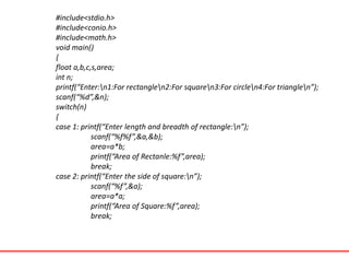 #include<stdio.h>
#include<conio.h>
#include<math.h>
void main()
{
float a,b,c,s,area;
int n;
printf(“Enter:n1:For rectanglen2:For squaren3:For circlen4:For trianglen”);
scanf(“%d”,&n);
switch(n)
{
case 1: printf(“Enter length and breadth of rectangle:n”);
scanf(“%f%f”,&a,&b);
area=a*b;
printf(“Area of Rectanle:%f”,area);
break;
case 2: printf(“Enter the side of square:n”);
scanf(“%f”,&a);
area=a*a;
printf(“Area of Square:%f”,area);
break;
 