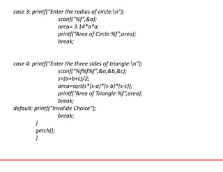 case 3: printf(“Enter the radius of circle:n”);
scanf(“%f”,&a);
area= 3.14*a*a;
printf(“Area of Circle:%f”,area);
break;
case 4: printf(“Enter the three sides of triangle:n”);
scanf(“%f%f%f”,&a,&b,&c);
s=(a+b+c)/2;
area=sqrt(s*(s-a)*(s-b)*(s-c));
printf(“Area of Triangle:%f”,area);
break;
default: printf(“Invalide Choice”);
break;
}
getch();
}
 