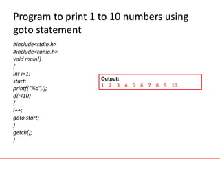 Program to print 1 to 10 numbers using
goto statement
#include<stdio.h>
#include<conio.h>
void main()
{
int i=1;
start:
printf(“%d”,i);
if(i<10)
{
i++;
goto start;
}
getch();
}
Output:
1 2 3 4 5 6 7 8 9 10
 
