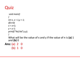Quiz
void main()
{
int n, x = 1,y = 1;
if(n>0)
x = x+1;
y = y-1;
printf(“%d,%d”,x,y);
}
What will be the value of x and y if the value of n is (a) 1
and (b) 0
Ans: (a) 2 0
(b) 1 0
 