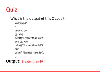 Quiz
What is the output of this C code?
void main()
{
int a = 100;
if(a>10)
printf(“Greater than 10”);
else if(a>20)
printf(“Greater than 20”);
else
printf(“Greater than 50”);
}
Output: Greater than 10
 