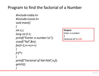 Program to find the factorial of a Number
#include<stdio.h>
#include<conio.h>
void main()
{
int n,i;
long int f=1;
printf(“Eneter a number:n”);
scanf(“%d”,&n);
for(i=1;i<=n;i++)
{
f=f*i;
}
printf(“Factorial of %d=%ld”,n,f);
getch();
}
Output:
Enter a number:
5
Factorial of 5=120
6/24/2024
 