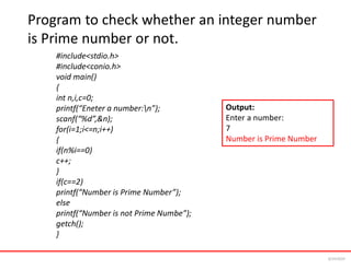 Program to check whether an integer number
is Prime number or not.
#include<stdio.h>
#include<conio.h>
void main()
{
int n,i,c=0;
printf(“Eneter a number:n”);
scanf(“%d”,&n);
for(i=1;i<=n;i++)
{
if(n%i==0)
c++;
}
if(c==2)
printf(“Number is Prime Number”);
else
printf(“Number is not Prime Numbe”);
getch();
}
Output:
Enter a number:
7
Number is Prime Number
6/24/2024
 