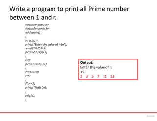 Write a program to print all Prime number
between 1 and r.
#include<stdio.h>
#include<conio.h>
void main()
{
int n,i,c,r;
printf(“Enter the value of r:n”);
scanf(“%d”,&r);
for(n=2;n<r;n++)
{
c=0;
for(i=1;i<=n;i++)
{
if(n%i==0)
c++;
}
if(c==2)
printf(“%dt”,n);
}
getch();
}
Output:
Enter the value of r:
15
2 3 5 7 11 13
6/24/2024
 