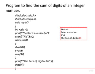 Program to find the sum of digits of an integer
number.
#include<stdio.h>
#include<conio.h>
void main()
{
int n,d,s=0;
printf(“Eneter a number:n”);
scanf(“%d”,&n);
while(n>0)
{
d=n%10;
s=s+d;
n=n/10;
}
printf(“The Sum of digits=%d”,s);
getch();
}
Output:
Enter a number:
254
The Sum of digits=11
6/24/2024
 