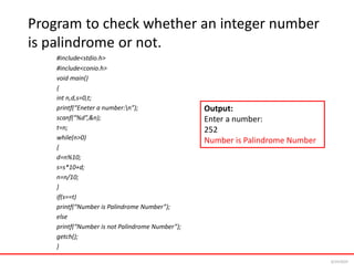 Program to check whether an integer number
is palindrome or not.
#include<stdio.h>
#include<conio.h>
void main()
{
int n,d,s=0,t;
printf(“Eneter a number:n”);
scanf(“%d”,&n);
t=n;
while(n>0)
{
d=n%10;
s=s*10+d;
n=n/10;
}
if(s==t)
printf(“Number is Palindrome Number”);
else
printf(“Number is not Palindrome Number”);
getch();
}
Output:
Enter a number:
252
Number is Palindrome Number
6/24/2024
 