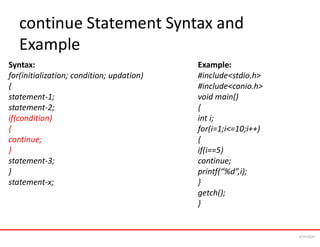 continue Statement Syntax and
Example
Syntax:
for(initialization; condition; updation)
{
statement-1;
statement-2;
if(condition)
{
continue;
}
statement-3;
}
statement-x;
Example:
#include<stdio.h>
#include<conio.h>
void main()
{
int i;
for(i=1;i<=10;i++)
{
if(i==5)
continue;
printf(“%d”,i);
}
getch();
}
6/24/2024
 