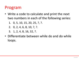 Program
• Write a code to calculate and print the next
two numbers in each of the following series:
1. 0, 5, 10, 15, 20, 25, ?, ?.
2. 0, 2, 4, 6, 8, 10, ?, ?.
3. 1, 2, 4, 8, 16, 32, ?.
• Differentiate between while do and do while
loops.
6/24/2024
 