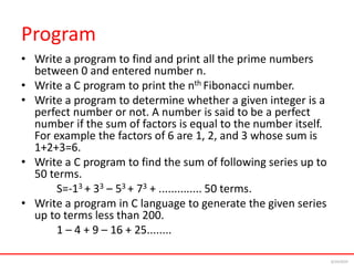 Program
• Write a program to find and print all the prime numbers
between 0 and entered number n.
• Write a C program to print the nth Fibonacci number.
• Write a program to determine whether a given integer is a
perfect number or not. A number is said to be a perfect
number if the sum of factors is equal to the number itself.
For example the factors of 6 are 1, 2, and 3 whose sum is
1+2+3=6.
• Write a C program to find the sum of following series up to
50 terms.
S=-13 + 33 – 53 + 73 + .............. 50 terms.
• Write a program in C language to generate the given series
up to terms less than 200.
1 – 4 + 9 – 16 + 25........
6/24/2024
 