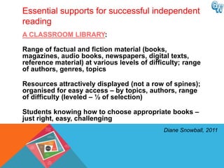 Essential supports for successful independent
reading
A CLASSROOM LIBRARY:

Range of factual and fiction material (books,
magazines, audio books, newspapers, digital texts,
reference material) at various levels of difficulty; range
of authors, genres, topics

Resources attractively displayed (not a row of spines);
organised for easy access – by topics, authors, range
of difficulty (leveled – ½ of selection)

Students knowing how to choose appropriate books –
just right, easy, challenging
                                             Diane Snowball, 2011
 