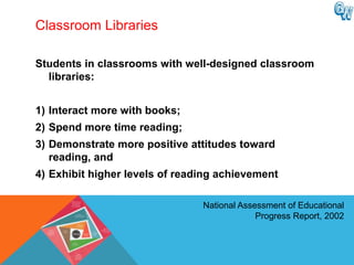 Classroom Libraries

Students in classrooms with well-designed classroom
  libraries:


1) Interact more with books;
2) Spend more time reading;
3) Demonstrate more positive attitudes toward
   reading, and
4) Exhibit higher levels of reading achievement

                                National Assessment of Educational
                                             Progress Report, 2002
 