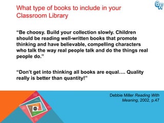 What type of books to include in your
Classroom Library

“Be choosy. Build your collection slowly. Children
should be reading well-written books that promote
thinking and have believable, compelling characters
who talk the way real people talk and do the things real
people do.”


“Don‟t get into thinking all books are equal…. Quality
really is better than quantity!”


                                       Debbie Miller Reading With
                                             Meaning, 2002, p.47
 