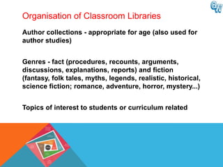 Organisation of Classroom Libraries
Author collections - appropriate for age (also used for
author studies)


Genres - fact (procedures, recounts, arguments,
discussions, explanations, reports) and fiction
(fantasy, folk tales, myths, legends, realistic, historical,
science fiction; romance, adventure, horror, mystery...)


Topics of interest to students or curriculum related
 
