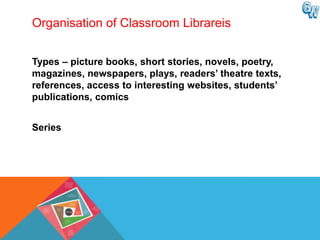 Organisation of Classroom Librareis


Types – picture books, short stories, novels, poetry,
magazines, newspapers, plays, readers‟ theatre texts,
references, access to interesting websites, students‟
publications, comics


Series
 