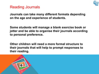 Reading Journals
Journals can take many different formats depending
on the age and experience of students.


Some students will manage a blank exercise book or
jotter and be able to organise their journals according
to personal preference.


Other children will need a more formal structure to
their journals that will help to prompt responses to
their reading.
 