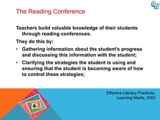 The Reading Conference

Teachers build valuable knowledge of their students
  through reading conferences.
They do this by:
• Gathering information about the student‟s progress
  and discussing this information with the student;
• Clarifying the strategies the student is using and
  ensuring that the student is becoming aware of how
  to control these strategies;


                                     Effective Literacy Practices,
                                           Learning Media, 2003
 