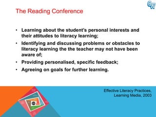 The Reading Conference


• Learning about the student‟s personal interests and
  their attitudes to literacy learning;
• Identifying and discussing problems or obstacles to
  literacy learning the the teacher may not have been
  aware of;
• Providing personalised, specific feedback;
• Agreeing on goals for further learning.



                                      Effective Literacy Practices,
                                            Learning Media, 2003
 