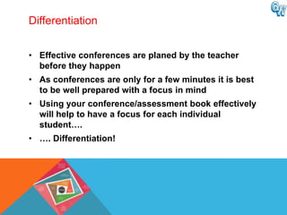 Differentiation


• Effective conferences are planed by the teacher
  before they happen
• As conferences are only for a few minutes it is best
  to be well prepared with a focus in mind
• Using your conference/assessment book effectively
  will help to have a focus for each individual
  student….
• …. Differentiation!
 