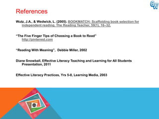 References
Wutz, J.A., & Wedwick, L. (2005). BOOKMATCH: Scaffolding book selection for
   independent reading. The Reading Teacher, 59(1), 16–32.


“The Five Finger Tips of Choosing a Book to Read”
   http://pinterest.com


“Reading With Meaning”, Debbie Miller, 2002


Diane Snowball, Effective Literacy Teaching and Learning for All Students
   Presentation, 2011


Effective Literacy Practices, Yrs 5-8, Learning Media, 2003
 