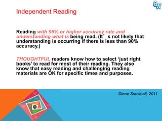 Independent Reading


Reading with 95% or higher accuracy rate and
understanding what is being read. (It’s not likely that
understanding is occurring if there is less than 90%
accuracy.)

THOUGHTFUL readers know how to select „just right
books‟ to read for most of their reading. They also
know that easy reading and challenging reading
materials are OK for specific times and purposes.



                                            Diane Snowball, 2011
 