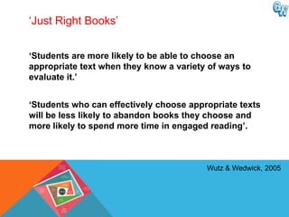 ‘Just Right Books’


„Students are more likely to be able to choose an
appropriate text when they know a variety of ways to
evaluate it.‟


„Students who can effectively choose appropriate texts
will be less likely to abandon books they choose and
more likely to spend more time in engaged reading‟.



                                         Wutz & Wedwick, 2005
 