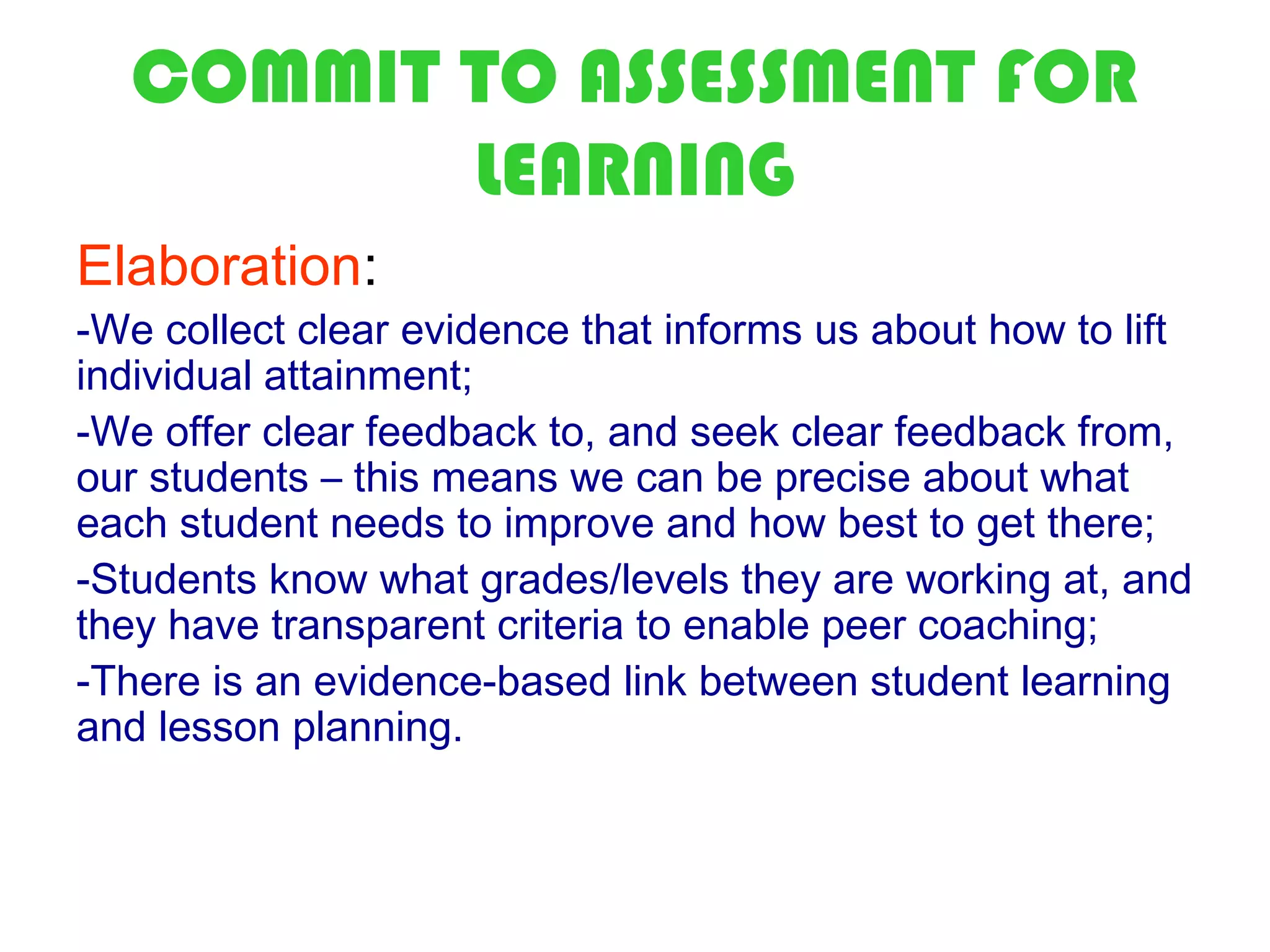 COMMIT TO ASSESSMENT FOR
         LEARNING
Elaboration:
-We collect clear evidence that informs us about how to lift
individual attainment;
-We offer clear feedback to, and seek clear feedback from,
our students – this means we can be precise about what
each student needs to improve and how best to get there;
-Students know what grades/levels they are working at, and
they have transparent criteria to enable peer coaching;
-There is an evidence-based link between student learning
and lesson planning.
 