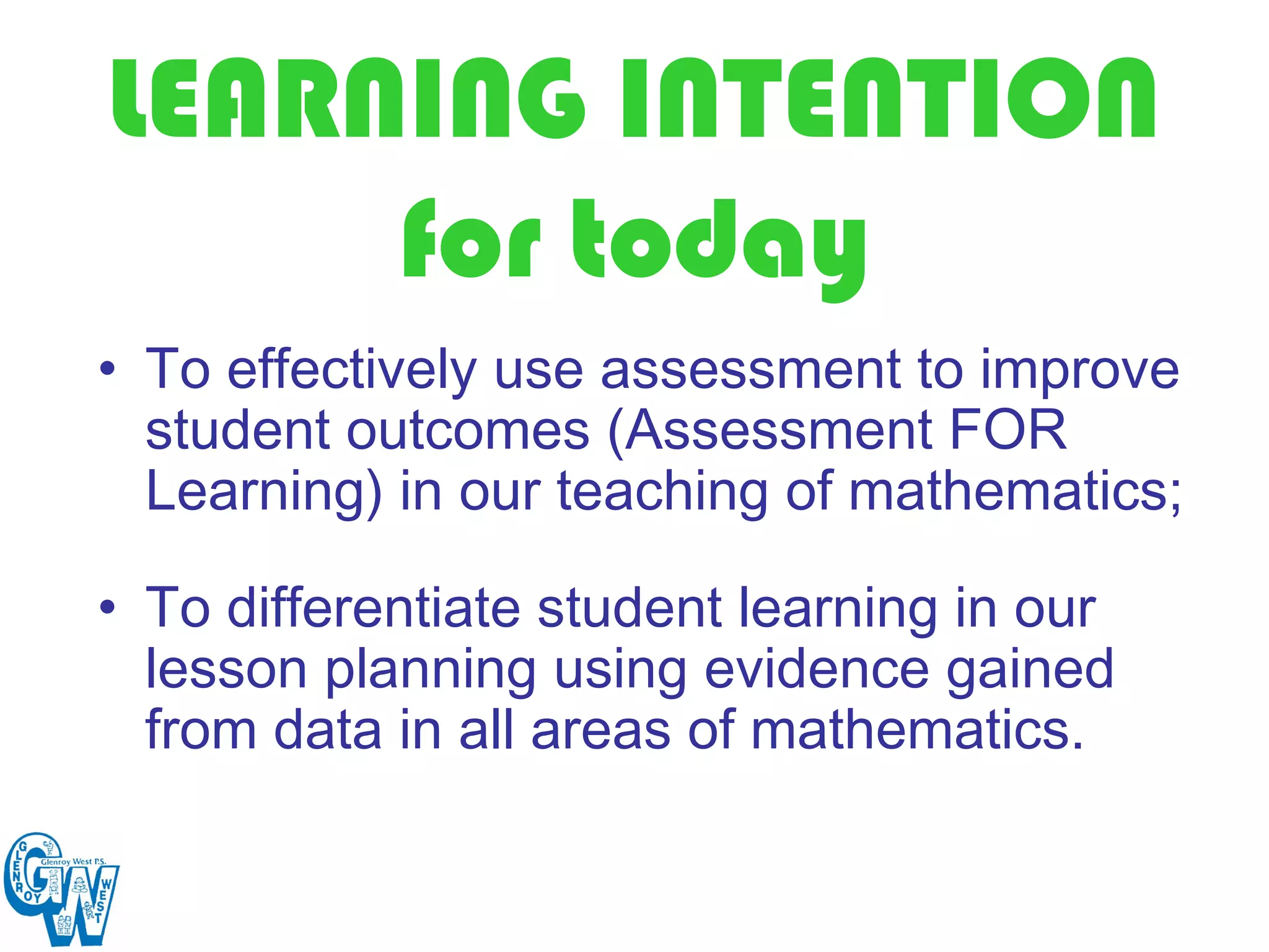 LEARNING INTENTION
     for today
• To effectively use assessment to improve
  student outcomes (Assessment FOR
  Learning) in our teaching of mathematics;

• To differentiate student learning in our
  lesson planning using evidence gained
  from data in all areas of mathematics.
 