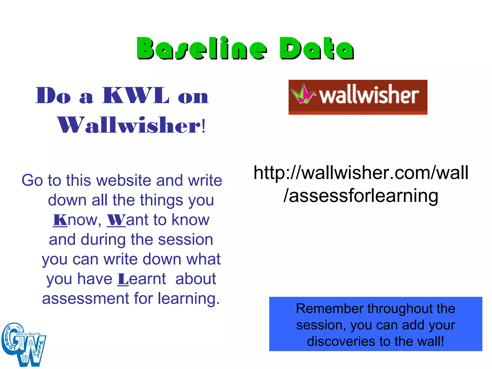 Baseline Data
 Do a KWL on
  Wallwisher!

Go to this website and write   http://wallwisher.com/wall
   down all the things you         /assessforlearning
    Know, Want to know
   and during the session
  you can write down what
   you have Learnt about
  assessment for learning.
                                    Remember throughout the
                                    session, you can add your
                                      discoveries to the wall!
 