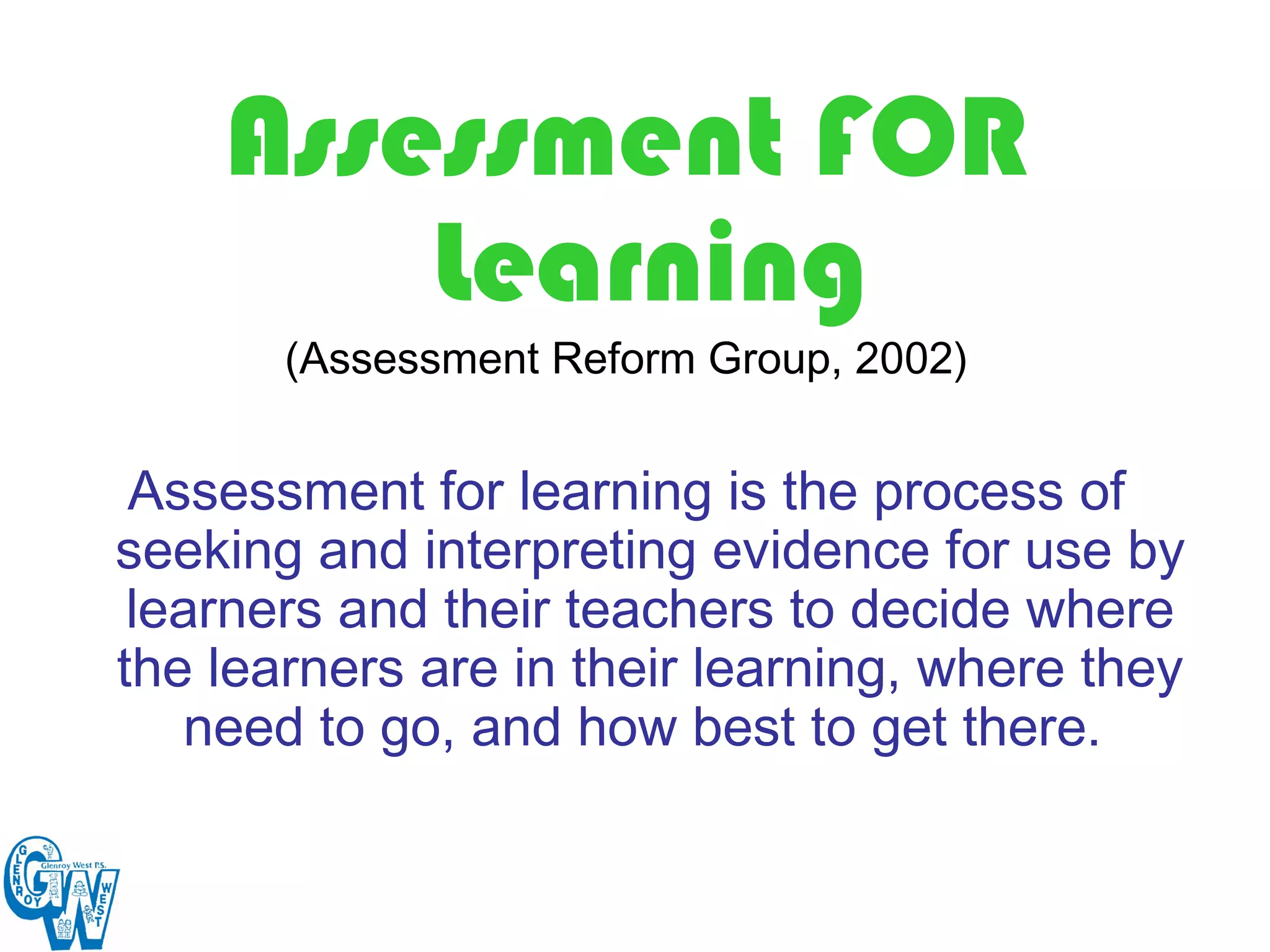 Assessment FOR
        Learning
       (Assessment Reform Group, 2002)


 Assessment for learning is the process of
seeking and interpreting evidence for use by
 learners and their teachers to decide where
the learners are in their learning, where they
   need to go, and how best to get there.
 
