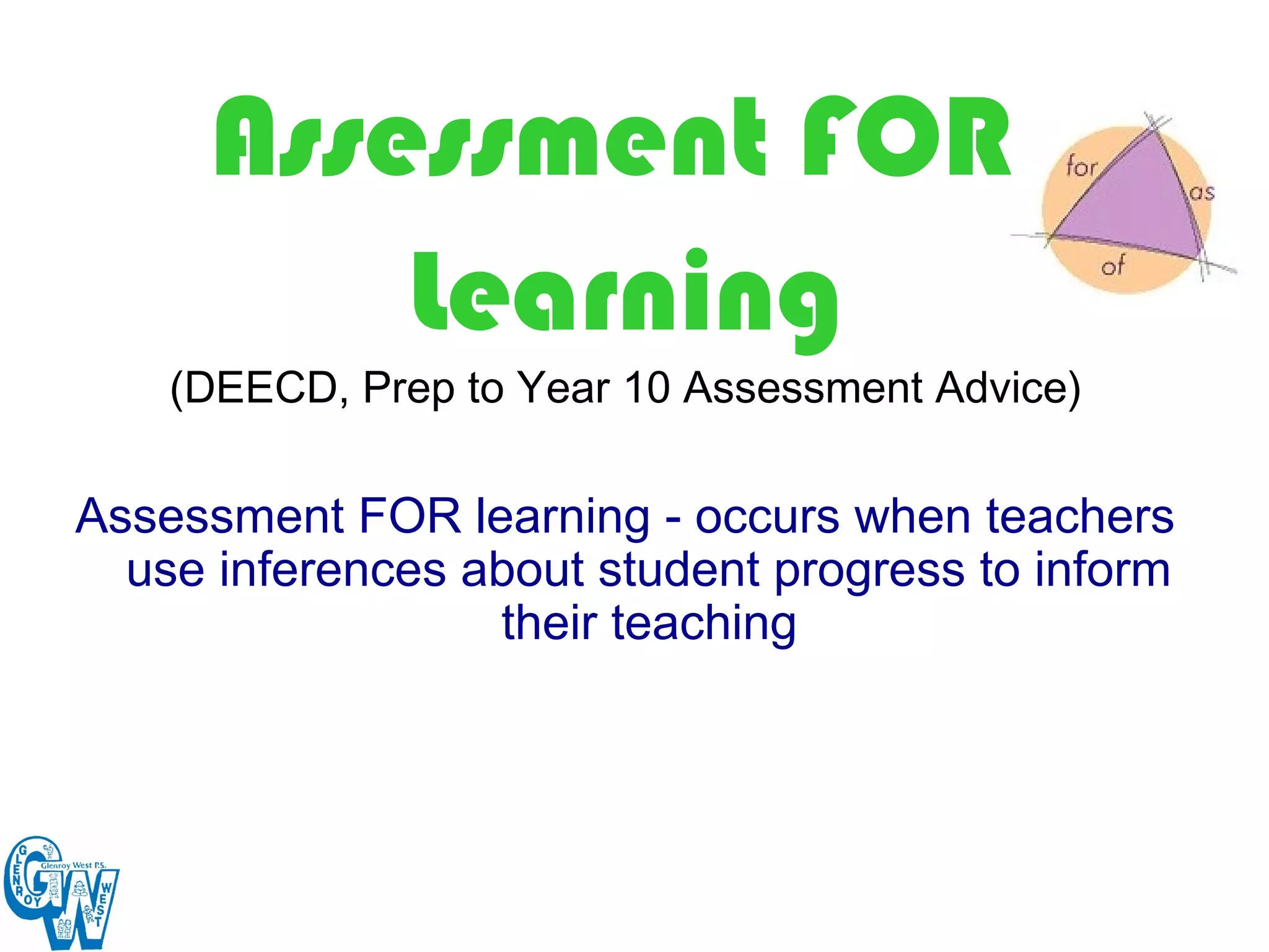 Assessment FOR
          Learning
    (DEECD, Prep to Year 10 Assessment Advice)

Assessment FOR learning - occurs when teachers
  use inferences about student progress to inform
                  their teaching
 