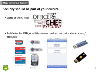 18
Security	
  should	
  be	
  part	
  of	
  your	
  culture
• Starts	
  at	
  the	
  C-­‐level	
  
• 2nd-­‐factor	
  for	
  VPN,	
  email	
  (from	
  new	
  devices)	
  and	
  critical	
  operations/
accounts
Steps to improve Security
 