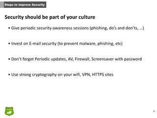 21
Security	
  should	
  be	
  part	
  of	
  your	
  culture
• Give	
  periodic	
  security-­‐awareness	
  sessions	
  (phishing,	
  do’s	
  and	
  don’ts,	
  …)	
  
• Invest	
  on	
  E-­‐mail	
  security	
  (to	
  prevent	
  malware,	
  phishing,	
  etc)	
  
• Don’t	
  forget	
  Periodic	
  updates,	
  AV,	
  Firewall,	
  Screensaver	
  with	
  password	
  
• Use	
  strong	
  cryptography	
  on	
  your	
  wifi,	
  VPN,	
  HTTPS	
  sites	
  
Steps to improve Security
 