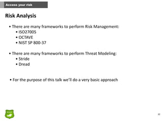 22
Access your risk
Risk	
  Analysis
• There	
  are	
  many	
  frameworks	
  to	
  perform	
  Risk	
  Management:	
  
• ISO27005	
  	
  
• OCTAVE	
  	
  
• NIST	
  SP	
  800-­‐37	
  
• There	
  are	
  many	
  frameworks	
  to	
  perform	
  Threat	
  Modeling:	
  
• Stride	
  
• Dread
• For	
  the	
  purpose	
  of	
  this	
  talk	
  we’ll	
  do	
  a	
  very	
  basic	
  approach
 