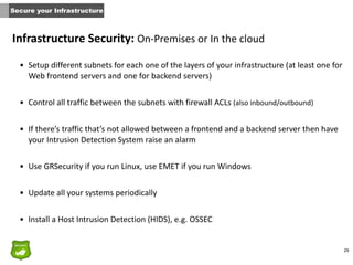 25
Infrastructure	
  Security:	
  On-­‐Premises	
  or	
  In	
  the	
  cloud
• Setup	
  different	
  subnets	
  for	
  each	
  one	
  of	
  the	
  layers	
  of	
  your	
  infrastructure	
  (at	
  least	
  one	
  for	
  
Web	
  frontend	
  servers	
  and	
  one	
  for	
  backend	
  servers)	
  
• Control	
  all	
  traffic	
  between	
  the	
  subnets	
  with	
  firewall	
  ACLs	
  (also	
  inbound/outbound)	
  
• If	
  there’s	
  traffic	
  that’s	
  not	
  allowed	
  between	
  a	
  frontend	
  and	
  a	
  backend	
  server	
  then	
  have	
  
your	
  Intrusion	
  Detection	
  System	
  raise	
  an	
  alarm	
  
• Use	
  GRSecurity	
  if	
  you	
  run	
  Linux,	
  use	
  EMET	
  if	
  you	
  run	
  Windows	
  
• Update	
  all	
  your	
  systems	
  periodically	
  
• Install	
  a	
  Host	
  Intrusion	
  Detection	
  (HIDS),	
  e.g.	
  OSSEC
Secure your Infrastructure
 
