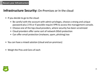 26
Infrastructure	
  Security:	
  On-­‐Premises	
  or	
  In	
  the	
  cloud
• If	
  you	
  decide	
  to	
  go	
  to	
  the	
  cloud:	
  
• Be	
  careful	
  with	
  the	
  account	
  with	
  admin	
  privileges,	
  choose	
  a	
  strong	
  and	
  unique	
  
password	
  plus	
  2-­‐FA	
  or	
  if	
  possible	
  require	
  VPN	
  to	
  access	
  the	
  management	
  console.	
  
• Choose	
  one	
  of	
  the	
  top	
  cloud	
  providers,	
  where	
  security	
  has	
  been	
  scrutinized	
  	
  
• Cloud	
  providers	
  offer	
  some	
  sort	
  of	
  network	
  DDoS	
  protection	
  
• Can	
  offer	
  email	
  protection	
  (malware,	
  spam,	
  phishing)	
  too	
  	
  
• You	
  can	
  have	
  a	
  mixed	
  solution	
  (cloud	
  and	
  on-­‐premises)	
  
• Weigh	
  the	
  Pros	
  and	
  Cons	
  of	
  each
Secure your Infrastructure
 