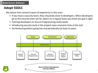 2
Build Secure Software
Adopt	
  SSDLC
My	
  advice	
  from	
  almost	
  6	
  years	
  of	
  experience	
  in	
  this	
  area:	
  
• If	
  you	
  have	
  a	
  security	
  team,	
  they	
  should	
  be	
  close	
  to	
  developers.	
  When	
  developers	
  
go	
  to	
  the	
  security	
  team	
  ask	
  for	
  advice	
  on	
  a	
  regular	
  basis	
  you	
  know	
  you	
  got	
  it	
  right.	
  
• Training	
  developers	
  on	
  Secure	
  Programming	
  really	
  works	
  
• Introducing	
  security	
  early	
  in	
  the	
  project	
  saves	
  everyone	
  time	
  at	
  the	
  end	
  
• Do	
  Pentesting	
  before	
  going	
  live	
  and	
  periodically	
  (at	
  least	
  1x	
  year)	
  
 