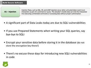 30
Build Secure Software
• A	
  significant	
  part	
  of	
  Data	
  Leaks	
  today	
  are	
  due	
  to	
  SQLi	
  vulnerabilities	
  
• If	
  you	
  use	
  Prepared	
  Statements	
  when	
  writing	
  your	
  SQL	
  queries,	
  say	
  
bye-­‐bye	
  to	
  SQLi	
  
• Encrypt	
  your	
  sensitive	
  data	
  before	
  storing	
  it	
  in	
  the	
  database	
  (do	
  not	
  
store	
  the	
  encryption	
  key	
  there!)	
  
• There’s	
  no	
  excuse	
  these	
  days	
  for	
  introducing	
  new	
  SQLi	
  vulnerabilities	
  
in	
  code
 