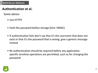 32
Build Secure Software
Some	
  advice:
• Use	
  HTTPS	
  
• Hash	
  the	
  password	
  before	
  storage	
  (hint:	
  HMAC)	
  
• If	
  authentication	
  fails	
  don’t	
  say	
  that	
  it’s	
  the	
  username	
  that	
  does	
  not	
  
exist	
  or	
  that	
  it’s	
  the	
  password	
  that	
  is	
  wrong,	
  give	
  a	
  generic	
  message	
  
instead	
  
• Re-­‐authentication	
  should	
  be	
  required	
  before	
  any	
  application-­‐
specific	
  sensitive	
  operations	
  are	
  permitted,	
  such	
  as	
  for	
  changing	
  the	
  
password
Authentication	
  et	
  al.
 