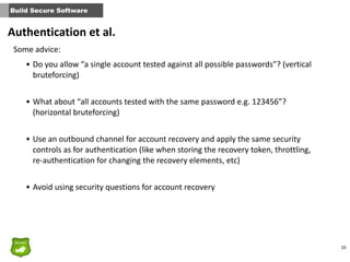 33
Build Secure Software
Some	
  advice:
• Do	
  you	
  allow	
  “a	
  single	
  account	
  tested	
  against	
  all	
  possible	
  passwords”?	
  (vertical	
  
bruteforcing)	
  
• What	
  about	
  “all	
  accounts	
  tested	
  with	
  the	
  same	
  password	
  e.g.	
  123456”?	
  
(horizontal	
  bruteforcing)	
  
• Use	
  an	
  outbound	
  channel	
  for	
  account	
  recovery	
  and	
  apply	
  the	
  same	
  security	
  
controls	
  as	
  for	
  authentication	
  (like	
  when	
  storing	
  the	
  recovery	
  token,	
  throttling,	
  
re-­‐authentication	
  for	
  changing	
  the	
  recovery	
  elements,	
  etc)	
  
• Avoid	
  using	
  security	
  questions	
  for	
  account	
  recovery	
  
Authentication	
  et	
  al.
 