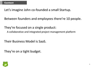 4
Context
Let’s	
  imagine	
  John	
  co-­‐founded	
  a	
  small	
  Startup.	
  	
  
Between	
  founders	
  and	
  employees	
  there’re	
  10	
  people.	
  
They’re	
  focused	
  on	
  a	
  single	
  product:
A	
  collaborative	
  and	
  integrated	
  project	
  management	
  platform
Their	
  Business	
  Model	
  is	
  SaaS.
They’re	
  on	
  a	
  tight	
  budget.
 