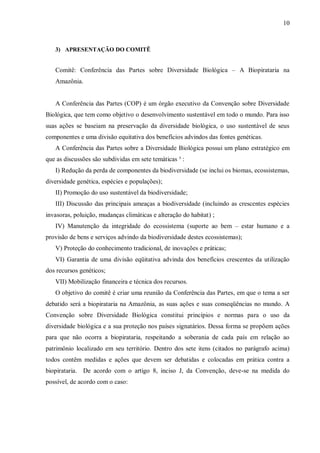10



   3) APRESENTAÇÃO DO COMITÊ


   Comitê: Conferência das Partes sobre Diversidade Biológica – A Biopirataria na
   Amazônia.


   A Conferência das Partes (COP) é um órgão executivo da Convenção sobre Diversidade
Biológica, que tem como objetivo o desenvolvimento sustentável em todo o mundo. Para isso
suas ações se baseiam na preservação da diversidade biológica, o uso sustentável de seus
componentes e uma divisão equitativa dos benefícios advindos das fontes genéticas.
   A Conferência das Partes sobre a Diversidade Biológica possui um plano estratégico em
que as discussões são subdividas em sete temáticas ³ :
   I) Redução da perda de componentes da biodiversidade (se inclui os biomas, ecossistemas,
diversidade genética, espécies e populações);
   II) Promoção do uso sustentável da biodiversidade;
   III) Discussão das principais ameaças a biodiversidade (incluindo as crescentes espécies
invasoras, poluição, mudanças climáticas e alteração do habitat) ;
   IV) Manutenção da integridade do ecossistema (suporte ao bem – estar humano e a
provisão de bens e serviços advindo da biodiversidade destes ecossistemas);
   V) Proteção do conhecimento tradicional, de inovações e práticas;
   VI) Garantia de uma divisão eqüitativa advinda dos benefícios crescentes da utilização
dos recursos genéticos;
   VII) Mobilização financeira e técnica dos recursos.
   O objetivo do comitê é criar uma reunião da Conferência das Partes, em que o tema a ser
debatido será a biopirataria na Amazônia, as suas ações e suas conseqüências no mundo. A
Convenção sobre Diversidade Biológica constitui princípios e normas para o uso da
diversidade biológica e a sua proteção nos países signatários. Dessa forma se propõem ações
para que não ocorra a biopirataria, respeitando a soberania de cada país em relação ao
patrimônio localizado em seu território. Dentro dos sete itens (citados no parágrafo acima)
todos contêm medidas e ações que devem ser debatidas e colocadas em prática contra a
biopirataria. De acordo com o artigo 8, inciso J, da Convenção, deve-se na medida do
possível, de acordo com o caso:
 