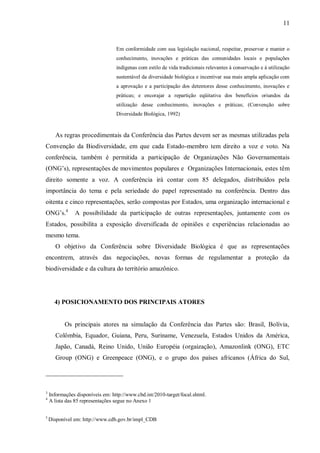 11


                                  Em conformidade com sua legislação nacional, respeitar, preservar e manter o
                                  conhecimento, inovações e práticas das comunidades locais e populações
                                  indígenas com estilo de vida tradicionais relevantes à conservação e à utilização
                                  sustentável da diversidade biológica e incentivar sua mais ampla aplicação com
                                  a aprovação e a participação dos detentores desse conhecimento, inovações e
                                  práticas; e encorajar a repartição eqüitativa dos benefícios oriundos da
                                  utilização desse conhecimento, inovações e práticas; (Convenção sobre
                                  Diversidade Biológica, 1992)


       As regras procedimentais da Conferência das Partes devem ser as mesmas utilizadas pela
Convenção da Biodiversidade, em que cada Estado-membro tem direito a voz e voto. Na
conferência, também é permitida a participação de Organizações Não Governamentais
(ONG’s), representações de movimentos populares e Organizações Internacionais, estes têm
direito somente a voz. A conferência irá contar com 85 delegados, distribuídos pela
importância do tema e pela seriedade do papel representado na conferência. Dentro das
oitenta e cinco representações, serão compostas por Estados, uma organização internacional e
ONG’s.4        A possibilidade da participação de outras representações, juntamente com os
Estados, possibilita a exposição diversificada de opiniões e experiências relacionadas ao
mesmo tema.
       O objetivo da Conferência sobre Diversidade Biológica é que as representações
encontrem, através das negociações, novas formas de regulamentar a proteção da
biodiversidade e da cultura do território amazônico.


2

3456
       4) POSICIONAMENTO DOS PRINCIPAIS ATORES


           Os principais atores na simulação da Conferência das Partes são: Brasil, Bolívia,
       Colômbia, Equador, Guiana, Peru, Suriname, Venezuela, Estados Unidos da América,
       Japão, Canadá, Reino Unido, União Européia (orgaização), Amazonlink (ONG), ETC
       Group (ONG) e Greenpeace (ONG), e o grupo dos países africanos (África do Sul,




3
    Informações disponíveis em: http://www.cbd.int/2010-target/focal.shtml.
4
    A lista das 85 representações segue no Anexo 1

5
    Disponível em: http://www.cdb.gov.br/impl_CDB
 