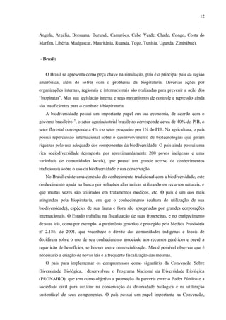 12



Angola, Argélia, Botsuana, Burundi, Camarões, Cabo Verde, Chade, Congo, Costa do
Marfim, Libéria, Madgascar, Mauritânia, Ruanda, Togo, Tunísia, Uganda, Zimbábue).


- Brasil:


   O Brasil se apresenta como peça chave na simulação, pois é o principal país da região
amazônica, além de sofrer com o problema da biopirataria. Diversas ações por
organizações internas, regionais e internacionais são realizadas para prevenir a ação dos
“biopiratas”. Mas sua legislação interna e seus mecanismos de controle e repressão ainda
são insuficientes para o combate à biopirataria.
   A biodiversidade possui um importante papel em sua economia, de acordo com o
governo brasileiro 5, o setor agroindustrial brasileiro corresponde cerca de 40% do PIB, o
setor florestal corresponde a 4% e o setor pesqueiro por 1% do PIB. Na agricultura, o país
possui repercussão internacional sobre o desenvolvimento de biotecnologias que geram
riquezas pelo uso adequado dos componentes da biodiversidade. O país ainda possui uma
rica sociodiversidade (composta por aproximandamente 200 povos indígenas e uma
variedade de comunidades locais), que possui um grande acervo de conhecimentos
tradicionais sobre o uso da biodiversidade e sua conservação.
   No Brasil existe uma conexão do conhecimento tradicional com a biodiversidade, este
conhecimento ajuda na busca por soluções alternativas utilizando os recursos naturais, e
que muitas vezes são utilizados em tratamentos médicos, etc. O país é um dos mais
atingindos pela biopirataria, em que o conhecimento (cultura de utilização de sua
biodiversidade), espécies de sua fauna e flora são apropriadas por grandes corporações
internacionais. O Estado trabalha na fiscalização de suas froneteiras, e no enrigecimento
de suas leis, como por exemplo, o patrimônio genético é protegido pela Medida Provisória
nº 2.186, de 2001, que reconhece o direito das comunidades indígenas e locais de
decidirem sobre o uso de seu conhecimento associado aos recursos genéticos e prevê a
repartição de benefícios, se houver uso e comercialização. Mas é possível observar que é
necessário a criação de novas leis e a frequente fiscalização das mesmas.
   O país para implementar os compromissos como signatário da Convenção Sobre
Diversidade Biológica,    desenvolveu o Programa Nacional da Diversidade Biológica
(PRONABIO), que tem como objetivo a promoção da parceria entre o Poder Público e a
sociedade civil para auxíliar na conservação da diversidade biológica e na utilização
sustentável de seus componentes. O país possui um papel importante na Convenção,
 