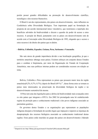 13



      porém possui grandes dificuldades na promoção do desenvolvimento científico,
      tecnológico e dos recursos financeiros.
          O Brasil é um dos representantes, dos países em desenvolvimento, mais influentes na
      Conferência sobre Diversidade Biológica. Tem importante papel na formulação da
      proposta de um acordo internacional único vinculativo, que reestrutura a repartição dos
      benefícios advindos da biodiversidade e discute a questão do poder de acesso a estes
      recursos. A posição do Brasil, juntamente com os países em desenvolvimento está de
      acordo com a Convenção sobre Diversidade Biológica de 1992, alegando que o acesso a
      estes recursos é de direito dos países que os detém.


      - Bolívia, Colômbia, Equador, Guiana, Peru, Suriname e Venezuela:


          São sete atores de grande importância devido a sua localização geográfica, já que o
      território amazônico abrange esses países. Existem esforços em conjunto desses Estados
      para o combate à biopirataria, por meio da Organização do Tratado de Cooperação
      Amazônica, mas suas políticas internas podem ser consideradas escassas em relação ao
      tema.




          Bolívia, Colômbia e Peru representam os países que possuem maior área da região
      amazônica(9,2%; 8,7%; 8.7%), depois do Brasil (69 %) 6 , dessa forma estes se tornam os
      países mais interessados na preservação da diversidade biológica da região e no
      desenvolvimento sustentável da mesma.
          7
              O Peru tem uma das legislações para a defesa da biodiversidade mais avançadas entre
      os oito países que integram a OTCA. Em 2002 foi promulgada uma lei estabelecendo
      regime de proteção para o conhecimento tradicional e dos povos indígenas associado ao
      patrimônio genético.
          Os governos destes Estados e as organizações que representam as populações
      indígenas desejam a formulação de acordos legais que impeçam e reparem as injustiças da
      desapropriação dos recursos biológicos associado ao conhecimento tradicional destas
      regiões. Estes países estão inseridos no grupo dos países em desenvolvimento ( liderado




6
    Disponível em: http://library.jid.org/en/mono33/Ancilon%20Cavalcante-Melo.pdf
 