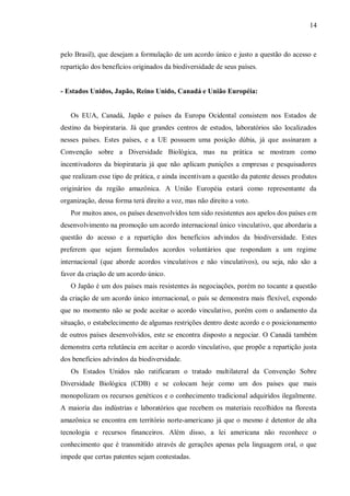 14



pelo Brasil), que desejam a formulação de um acordo único e justo a questão do acesso e
repartição dos benefícios originados da biodiversidade de seus países.


- Estados Unidos, Japão, Reino Unido, Canadá e União Européia:


   Os EUA, Canadá, Japão e países da Europa Ocidental consistem nos Estados de
destino da biopirataria. Já que grandes centros de estudos, laboratórios são localizados
nesses países. Estes países, e a UE possuem uma posição dúbia, já que assinaram a
Convenção sobre a Diversidade Biológica, mas na prática se mostram como
incentivadores da biopirataria já que não aplicam punições a empresas e pesquisadores
que realizam esse tipo de prática, e ainda incentivam a questão da patente desses produtos
originários da região amazônica. A União Européia estará como representante da
organização, dessa forma terá direito a voz, mas não direito a voto.
   Por muitos anos, os países desenvolvidos tem sido resistentes aos apelos dos países em
desenvolvimento na promoção um acordo internacional único vinculativo, que abordaria a
questão do acesso e a repartição dos benefícios advindos da biodiversidade. Estes
preferem que sejam formulados acordos voluntários que respondam a um regime
internacional (que aborde acordos vinculativos e não vinculativos), ou seja, não são a
favor da criação de um acordo único.
   O Japão é um dos países mais resistentes às negociações, porém no tocante a questão
da criação de um acordo único internacional, o país se demonstra mais flexível, expondo
que no momento não se pode aceitar o acordo vinculativo, porém com o andamento da
situação, o estabelecimento de algumas restrições dentro deste acordo e o posicionamento
de outros países desenvolvidos, este se encontra disposto a negociar. O Canadá também
demonstra certa relutância em aceitar o acordo vinculativo, que propõe a repartição justa
dos benefícios advindos da biodiversidade.
   Os Estados Unidos não ratificaram o tratado multilateral da Convenção Sobre
Diversidade Biológica (CDB) e se colocam hoje como um dos países que mais
monopolizam os recursos genéticos e o conhecimento tradicional adquiridos ilegalmente.
A maioria das indústrias e laboratórios que recebem os materiais recolhidos na floresta
amazônica se encontra em território norte-americano já que o mesmo é detentor de alta
tecnologia e recursos financeiros. Além disso, a lei americana não reconhece o
conhecimento que é transmitido através de gerações apenas pela linguagem oral, o que
impede que certas patentes sejam contestadas.
 