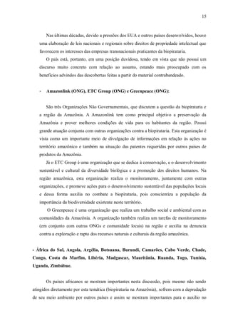 15



       Nas últimas décadas, devido a pressões dos EUA e outros países desenvolvidos, houve
   uma elaboração de leis nacionais e regionais sobre direitos de propriedade intelectual que
   favorecem os interesses das empresas transnacionais praticantes da biopirataria.
       O país está, portanto, em uma posição duvidosa, tendo em vista que não possui um
   discurso muito concreto com relação ao assunto, estando mais preocupado com os
   benefícios advindos das descobertas feitas a partir do material contrabandeado.


   -   Amazonlink (ONG), ETC Group (ONG) e Greenpeace (ONG):


       São três Organizações Não Governamentais, que discutem a questão da biopirataria e
   a região da Amazônia. A Amazonlink tem como principal objetivo a preservação da
   Amazônia e prover melhores condições de vida para os habitantes da região. Possui
   grande atuação conjunta com outras organizações contra a biopirataria. Esta organização é
   vista como um importante meio de divulgação de informações em relação às ações no
   território amazônico e também na situação das patentes requeridas por outros países de
   produtos da Amazônia.
       Já o ETC Group é uma organização que se dedica à conservação, e o desenvolvimento
   sustentável e cultural da diversidade biológica e a promoção dos direitos humanos. Na
   região amazônica, esta organização realiza o monitoramento, juntamente com outras
   organizações, e promove ações para o desenvolvimento sustentável das populações locais
   e dessa forma auxilia no combate a biopirataria, pois conscientiza a população da
   importância da biodiversidade existente neste território.
       O Greenpeace é uma organização que realiza um trabalho social e ambiental com as
   comunidades da Amazônia. A organização também realiza um tarefas de monitoramento
   (em conjunto com outras ONGs e comunidade locais) na região e auxilia na denuncia
   contra a exploração e rapto dos recursos naturais e culturais da região amazônica.


- África do Sul, Angola, Argélia, Botsuana, Burundi, Camarões, Cabo Verde, Chade,
Congo, Costa do Marfim, Libéria, Madgascar, Mauritânia, Ruanda, Togo, Tunísia,
Uganda, Zimbábue.


       Os países africanos se mostram importantes nesta discussão, pois mesmo não sendo
atingidos diretamente por esta temática (biopirataria na Amazônia), sofrem com a depredação
de seu meio ambiente por outros países e assim se mostram importantes para o auxilio no
 