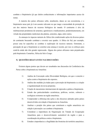 16



combate a biopirataria (já que detém conhecimento e informações importantes acerca do
tema).
         A maioria dos países africanos sofre, atualmente, danos ao seu ecossistema, e a
biopirataria nesse país já é um assunto relevante no que tange a necessidade de proteção de
um dos maiores bancos de recursos biológicos do mundo. O continente é alvo de
multinacionais produtoras de sementes, agrotóxicos e medicamentos, predominantemente, em
virtude das propriedades medicinais das plantas, sementes, algas, entre outros.
         As ameaças às riquezas naturais da África têm condicionado ações de diversos países
do continente buscando combater e reverter esse quadro. A África do Sul, por exemplo,
possui uma lei específica ao combate à exploração de recursos naturais. Entretanto, a
percepção de que a biopirataria se constitui uma ameaça é recente, por isso os esforços para
contê-la ainda não têm grande repercussão. Alguns dos países africanos mais prejudicados
pela biopirataria: Camarões, África do Sul e Congo.


   5) QUESTÕES RELEVANTES NAS DISCUSSÕES


         Existem alguns pontos que devem ser ressaltados nas discussões da Conferência das
   Partes sobre a biopirataria na Amazônia:


            1)     Análise da Convenção sobre Diversidade Biológica, em que o conceito e
                   ações contra a biopirataria são expostos.
            2)     Análise das medidas já criadas para a prevenção da biopirataria e a criação
                   e regulamentação de novas propostas.
            3)     Criação de mecanismos internacionais de repressão a prática a biopirataria.
            4)     Estudo das particularidades econômicas, políticas, sociais, culturais e
                   ecológicas existentes na região amazônica.
            5)     Compreender a diferença das ações e dos discursos adotados pelos países
                   desenvolvidos em relação à biopirataria na Amazônia.
            6)     Analisar a posição dos países que constituem a região amazônica em
                   relação à prevenção e ao combate à biopirataria.
            7)     Considerar a importância da Organização do Tratado de Cooperação
                   Amazônica para o desenvolvimento sustentável da região e para a
                   coordenação de políticas contra a biopirataria.
            8)     Estudar a importância e a fragilidade das fronteiras do território amazônico.
 